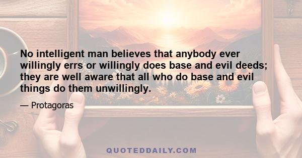 No intelligent man believes that anybody ever willingly errs or willingly does base and evil deeds; they are well aware that all who do base and evil things do them unwillingly.