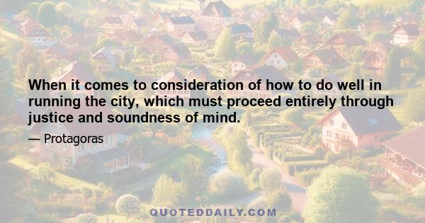 When it comes to consideration of how to do well in running the city, which must proceed entirely through justice and soundness of mind.