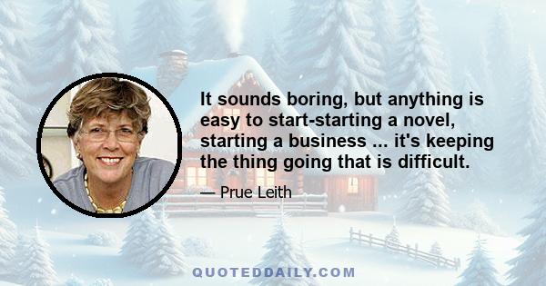 It sounds boring, but anything is easy to start-starting a novel, starting a business ... it's keeping the thing going that is difficult.