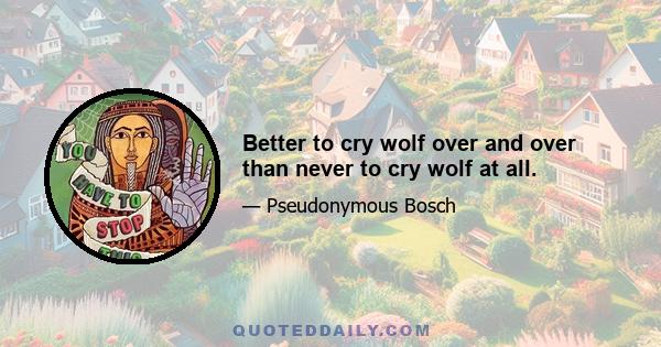 Better to cry wolf over and over than never to cry wolf at all.