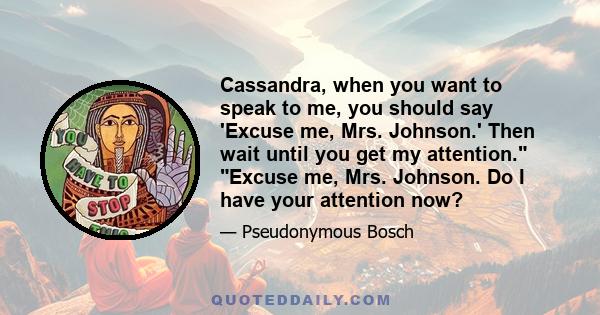 Cassandra, when you want to speak to me, you should say 'Excuse me, Mrs. Johnson.' Then wait until you get my attention. Excuse me, Mrs. Johnson. Do I have your attention now?