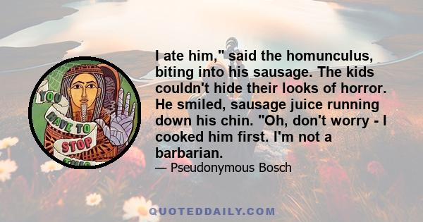 I ate him, said the homunculus, biting into his sausage. The kids couldn't hide their looks of horror. He smiled, sausage juice running down his chin. Oh, don't worry - I cooked him first. I'm not a barbarian.