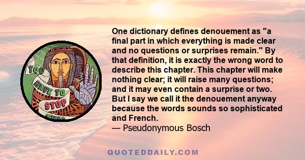 One dictionary defines denouement as a final part in which everything is made clear and no questions or surprises remain. By that definition, it is exactly the wrong word to describe this chapter. This chapter will make 