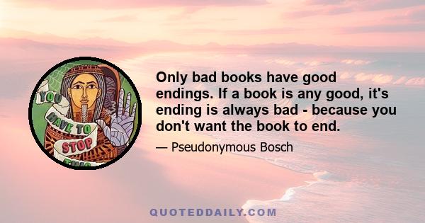 Only bad books have good endings. If a book is any good, it's ending is always bad - because you don't want the book to end.