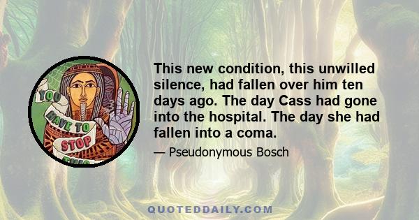 This new condition, this unwilled silence, had fallen over him ten days ago. The day Cass had gone into the hospital. The day she had fallen into a coma.