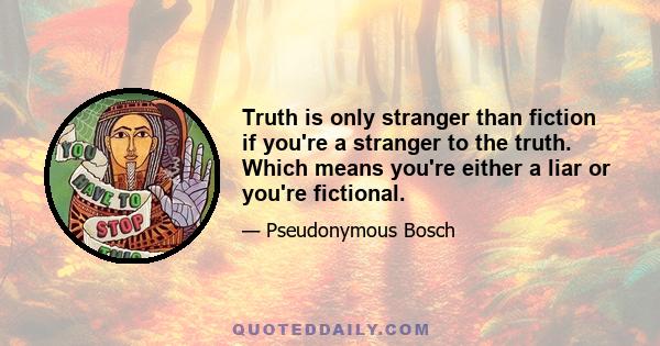 Truth is only stranger than fiction if you're a stranger to the truth. Which means you're either a liar or you're fictional.