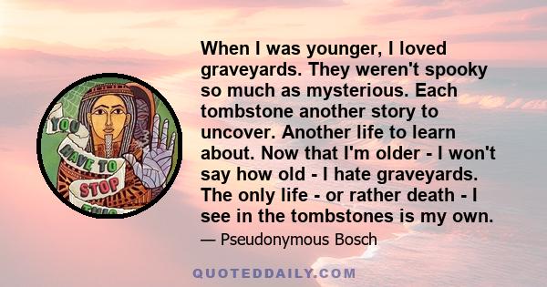 When I was younger, I loved graveyards. They weren't spooky so much as mysterious. Each tombstone another story to uncover. Another life to learn about. Now that I'm older - I won't say how old - I hate graveyards. The