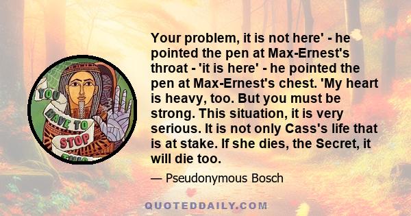 Your problem, it is not here' - he pointed the pen at Max-Ernest's throat - 'it is here' - he pointed the pen at Max-Ernest's chest. 'My heart is heavy, too. But you must be strong. This situation, it is very serious.