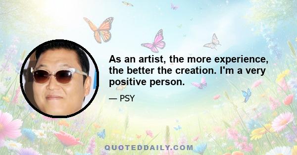 As an artist, the more experience, the better the creation. I'm a very positive person.