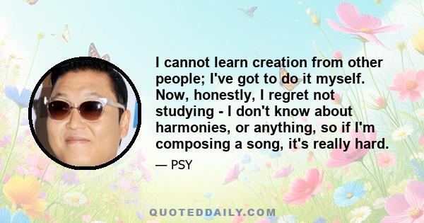 I cannot learn creation from other people; I've got to do it myself. Now, honestly, I regret not studying - I don't know about harmonies, or anything, so if I'm composing a song, it's really hard.