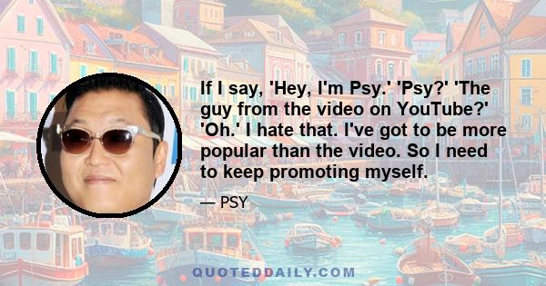 If I say, 'Hey, I'm Psy.' 'Psy?' 'The guy from the video on YouTube?' 'Oh.' I hate that. I've got to be more popular than the video. So I need to keep promoting myself.