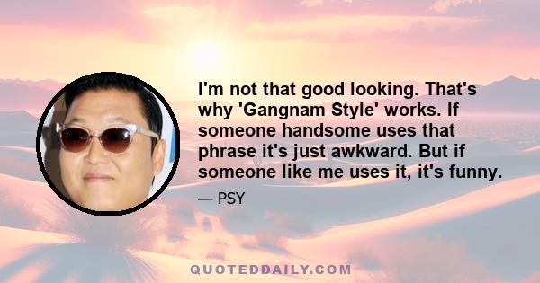 I'm not that good looking. That's why 'Gangnam Style' works. If someone handsome uses that phrase it's just awkward. But if someone like me uses it, it's funny.