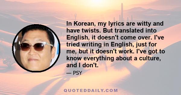 In Korean, my lyrics are witty and have twists. But translated into English, it doesn't come over. I've tried writing in English, just for me, but it doesn't work. I've got to know everything about a culture, and I