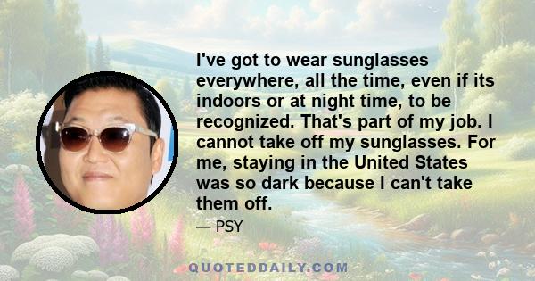 I've got to wear sunglasses everywhere, all the time, even if its indoors or at night time, to be recognized. That's part of my job. I cannot take off my sunglasses. For me, staying in the United States was so dark