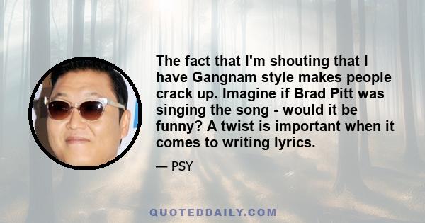 The fact that I'm shouting that I have Gangnam style makes people crack up. Imagine if Brad Pitt was singing the song - would it be funny? A twist is important when it comes to writing lyrics.