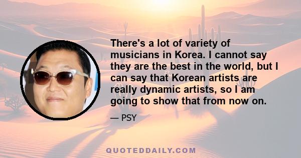 There's a lot of variety of musicians in Korea. I cannot say they are the best in the world, but I can say that Korean artists are really dynamic artists, so I am going to show that from now on.