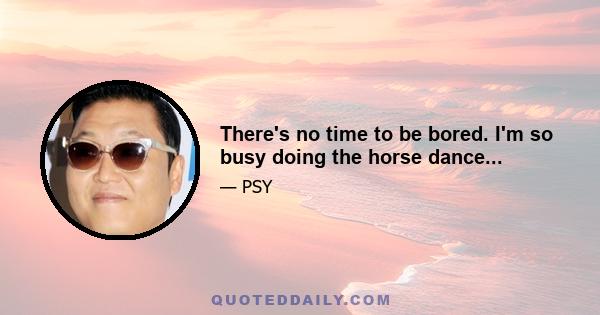 There's no time to be bored. I'm so busy doing the horse dance...