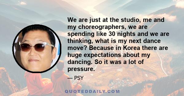 We are just at the studio, me and my choreographers, we are spending like 30 nights and we are thinking, what is my next dance move? Because in Korea there are huge expectations about my dancing. So it was a lot of