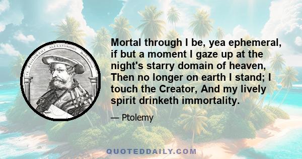 Mortal through I be, yea ephemeral, if but a moment I gaze up at the night's starry domain of heaven, Then no longer on earth I stand; I touch the Creator, And my lively spirit drinketh immortality.