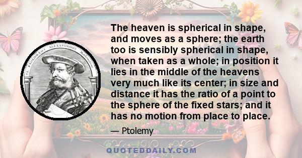 The heaven is spherical in shape, and moves as a sphere; the earth too is sensibly spherical in shape, when taken as a whole; in position it lies in the middle of the heavens very much like its center; in size and