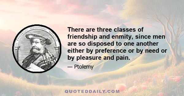 There are three classes of friendship and enmity, since men are so disposed to one another either by preference or by need or by pleasure and pain.