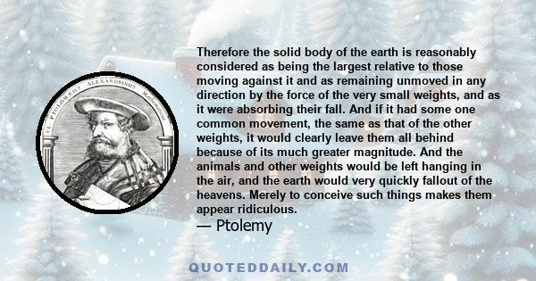 Therefore the solid body of the earth is reasonably considered as being the largest relative to those moving against it and as remaining unmoved in any direction by the force of the very small weights, and as it were