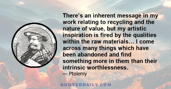 There’s an inherent message in my work relating to recycling and the nature of value, but my artistic inspiration is fired by the qualities within the raw materials… I come across many things which have been abandoned