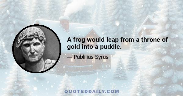 A frog would leap from a throne of gold into a puddle.