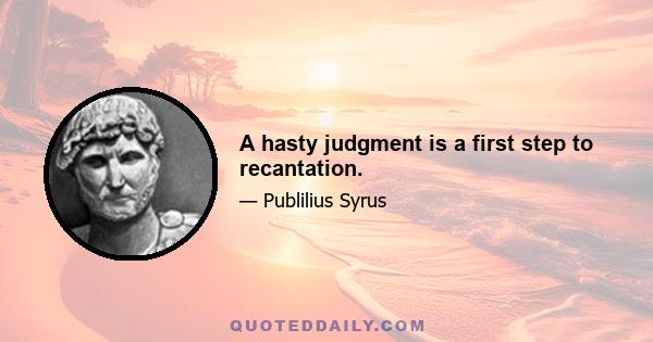 A hasty judgment is a first step to recantation.