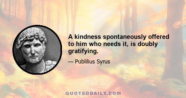 A kindness spontaneously offered to him who needs it, is doubly gratifying.