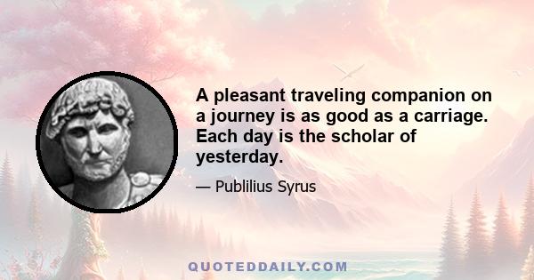 A pleasant traveling companion on a journey is as good as a carriage. Each day is the scholar of yesterday.