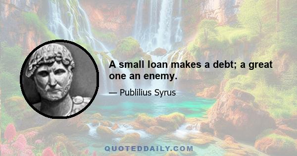 A small loan makes a debt; a great one an enemy.