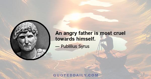 An angry father is most cruel towards himself.