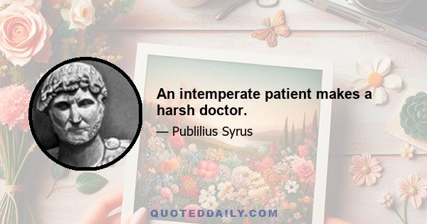 An intemperate patient makes a harsh doctor.