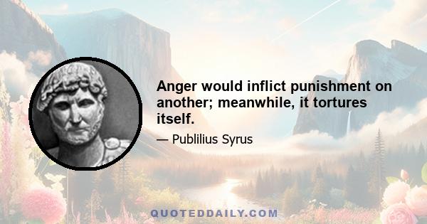 Anger would inflict punishment on another; meanwhile, it tortures itself.