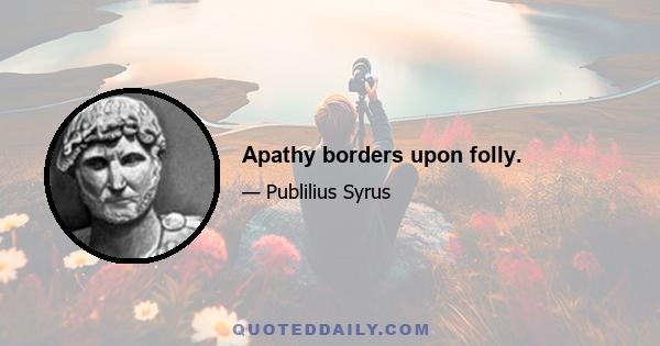 Apathy borders upon folly.