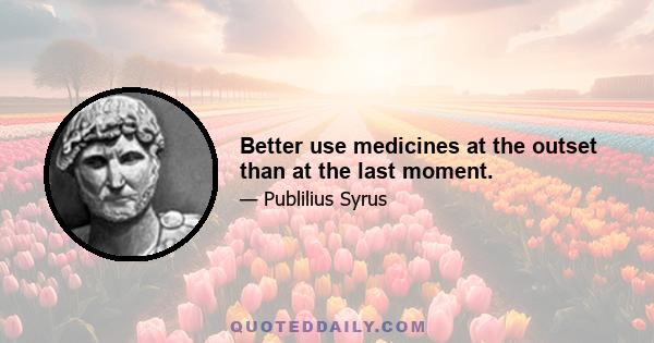 Better use medicines at the outset than at the last moment.