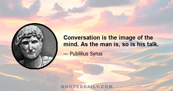 Conversation is the image of the mind. As the man is, so is his talk.