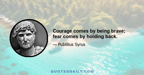 Courage comes by being brave; fear comes by holding back.