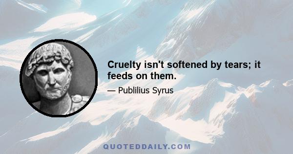 Cruelty isn't softened by tears; it feeds on them.