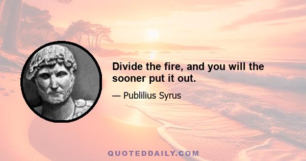 Divide the fire, and you will the sooner put it out.