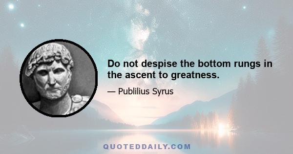 Do not despise the bottom rungs in the ascent to greatness.