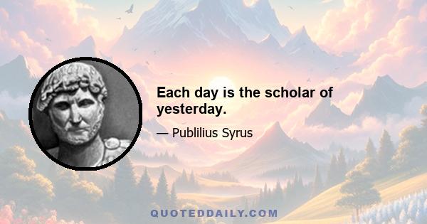 Each day is the scholar of yesterday.