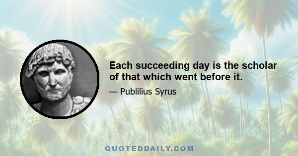 Each succeeding day is the scholar of that which went before it.