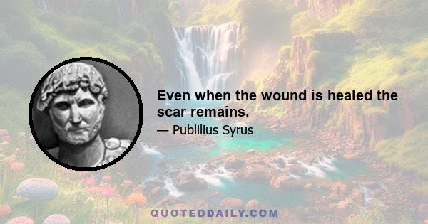 Even when the wound is healed the scar remains.