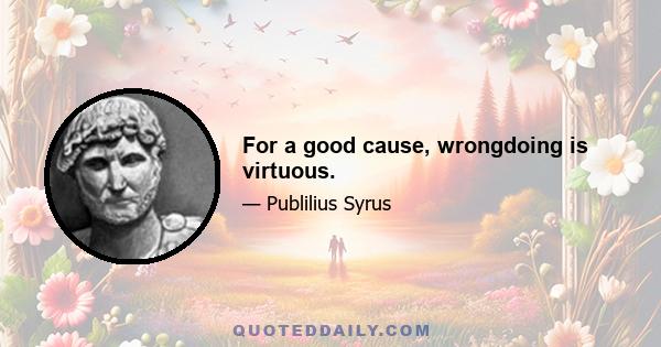 For a good cause, wrongdoing is virtuous.