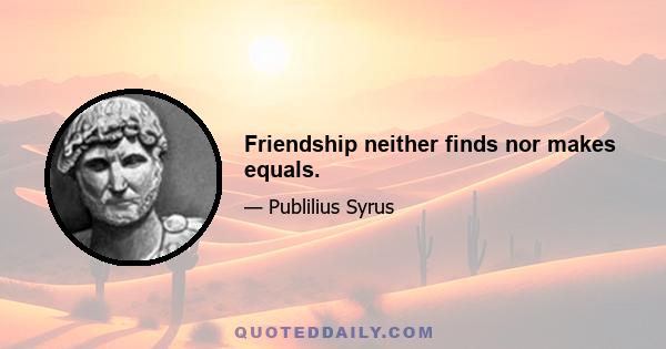 Friendship neither finds nor makes equals.