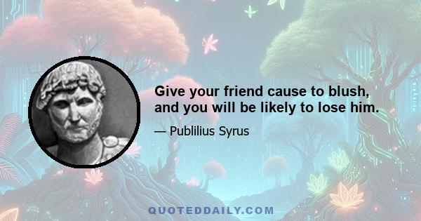 Give your friend cause to blush, and you will be likely to lose him.