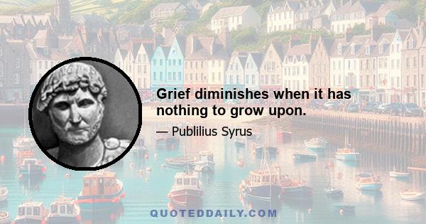 Grief diminishes when it has nothing to grow upon.