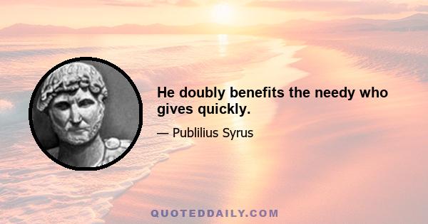 He doubly benefits the needy who gives quickly.